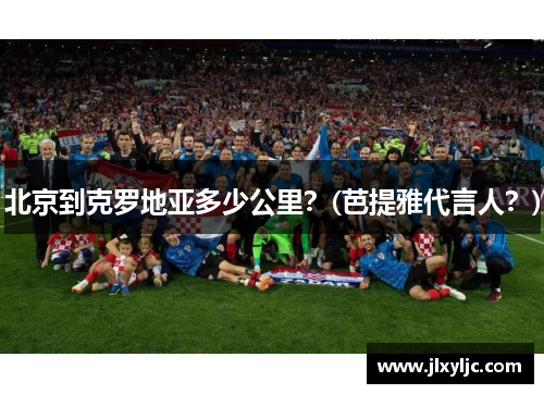 北京到克罗地亚多少公里？(芭提雅代言人？)